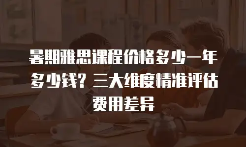 暑期雅思课程价格多少一年多少钱？三大维度精准评估费用差异