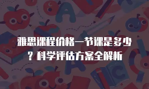 雅思课程价格一节课是多少？科学评估方案全解析