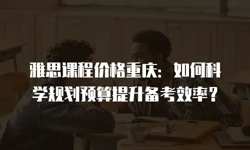 雅思课程价格重庆：如何科学规划预算提升备考效率？