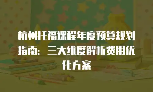 杭州托福课程年度预算规划指南：三大维度解析费用优化方案