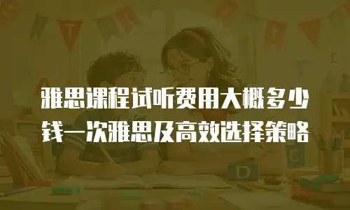 雅思课程试听费用大概多少钱一次雅思及高效选择策略