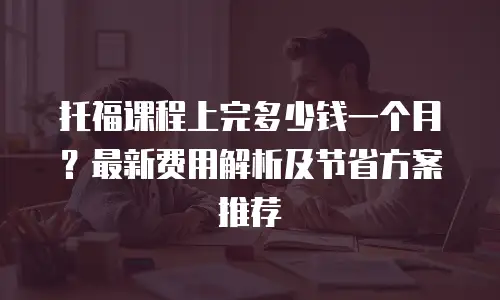 托福课程上完多少钱一个月？最新费用解析及节省方案推荐