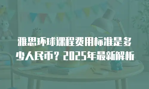 雅思环球课程费用标准是多少人民币？2025年最新解析