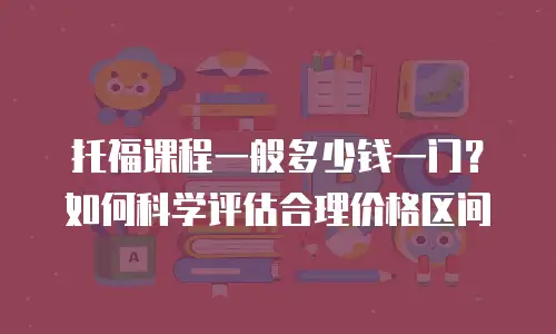 托福课程一般多少钱一门？如何科学评估合理价格区间