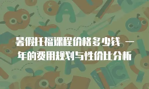 暑假托福课程价格多少钱 一年的费用规划与性价比分析