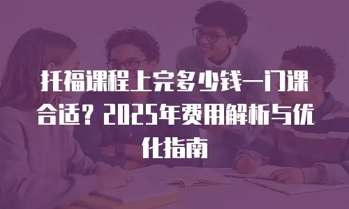 托福课程上完多少钱一门课合适？2025年费用解析与优化指南