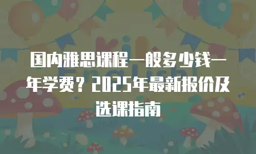 国内雅思课程一般多少钱一年学费？2025年最新报价及选课指南