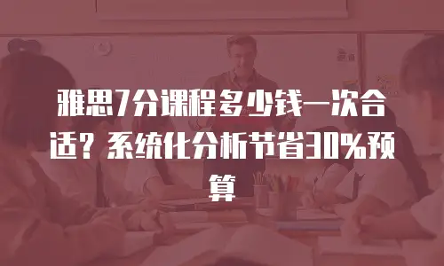雅思7分课程多少钱一次合适？系统化分析节省30%预算