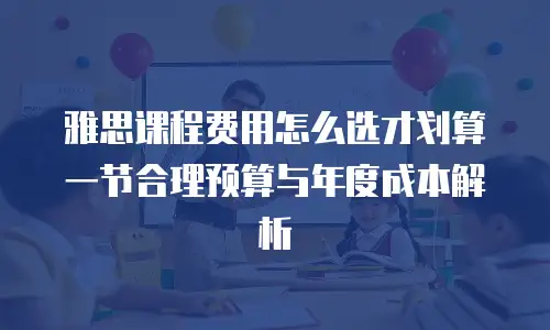 雅思课程费用怎么选才划算 一节合理预算与年度成本解析