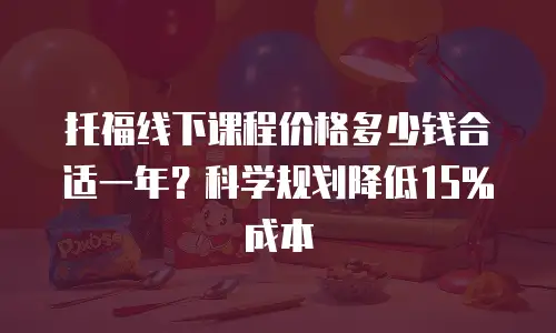 托福线下课程价格多少钱合适一年？科学规划降低15%成本
