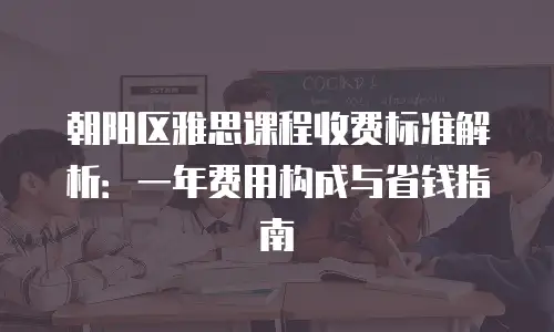朝阳区雅思课程收费标准解析：一年费用构成与省钱指南