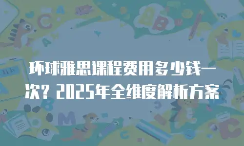 环球雅思课程费用多少钱一次？2025年全维度解析方案