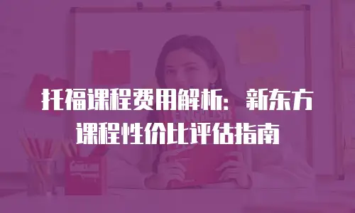 托福课程费用解析：新东方课程性价比评估指南
