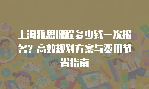 上海雅思课程多少钱一次报名？高效规划方案与费用节省指南