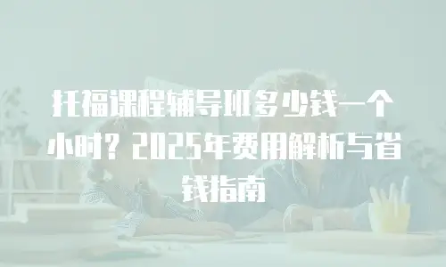 托福课程辅导班多少钱一个小时？2025年费用解析与省钱指南
