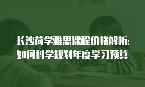 长沙荷学雅思课程价格解析：如何科学规划年度学习预算