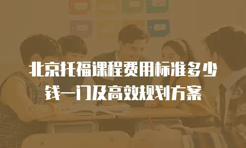 北京托福课程费用标准多少钱一门及高效规划方案