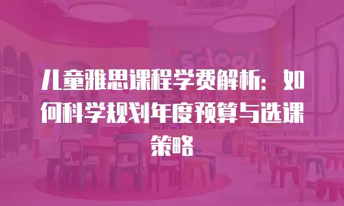 儿童雅思课程学费解析：如何科学规划年度预算与选课策略