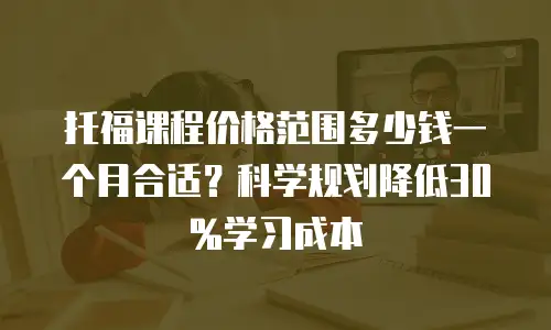 托福课程价格范围多少钱一个月合适？科学规划降低30%学习成本