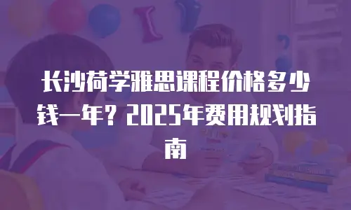 长沙荷学雅思课程价格多少钱一年？2025年费用规划指南