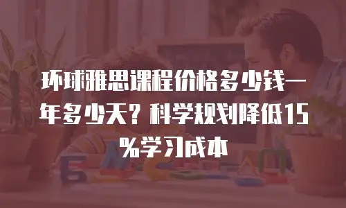 环球雅思课程价格多少钱一年多少天？科学规划降低15%学习成本