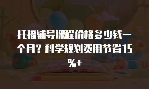 托福辅导课程价格多少钱一个月？科学规划费用节省15%+