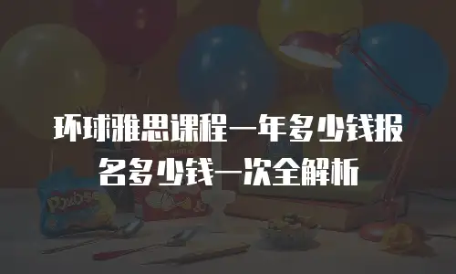 环球雅思课程一年多少钱报名多少钱一次全解析