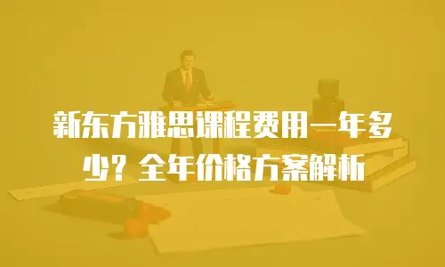 新东方雅思课程费用一年多少？全年价格方案解析