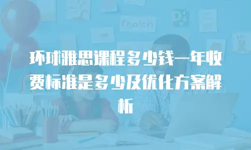环球雅思课程多少钱一年收费标准是多少及优化方案解析