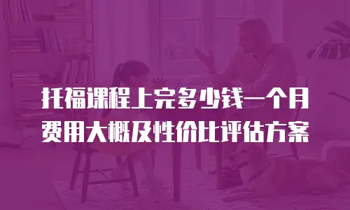 托福课程上完多少钱一个月费用大概及性价比评估方案