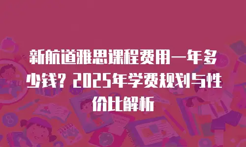 新航道雅思课程费用一年多少钱？2025年学费规划与性价比解析