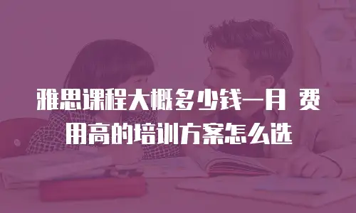 雅思课程大概多少钱一月 费用高的培训方案怎么选