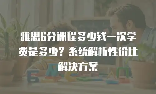 雅思6分课程多少钱一次学费是多少？系统解析性价比解决方案