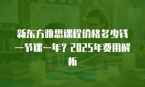 新东方雅思课程价格多少钱一节课一年？2025年费用解析
