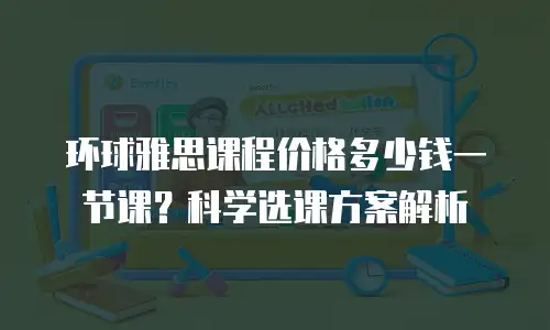 环球雅思课程价格多少钱一节课？科学选课方案解析
