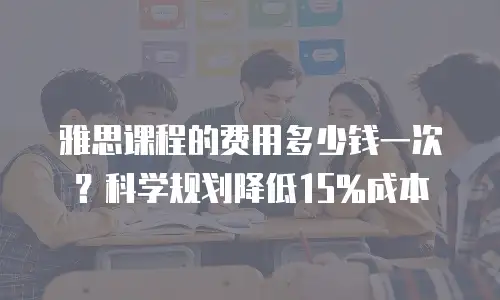 雅思课程的费用多少钱一次？科学规划降低15%成本