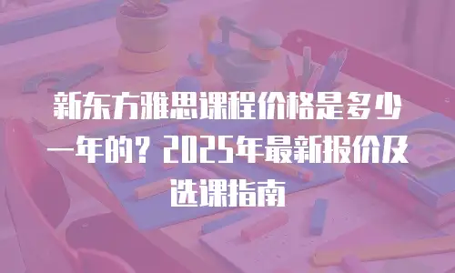 新东方雅思课程价格是多少一年的？2025年最新报价及选课指南