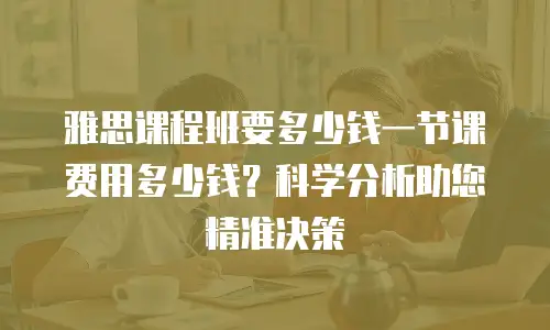 雅思课程班要多少钱一节课费用多少钱？科学分析助您精准决策