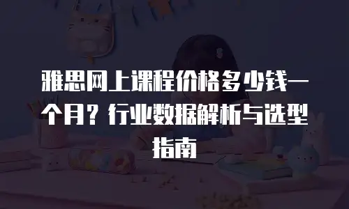 雅思网上课程价格多少钱一个月？行业数据解析与选型指南