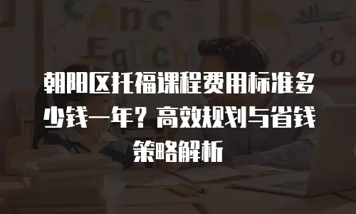 朝阳区托福课程费用标准多少钱一年？高效规划与省钱策略解析