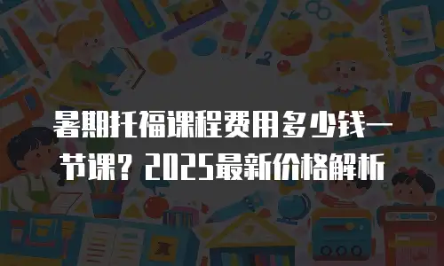 暑期托福课程费用多少钱一节课？2025最新价格解析