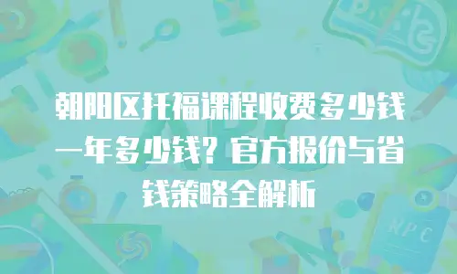 朝阳区托福课程收费多少钱一年多少钱？官方报价与省钱策略全解析