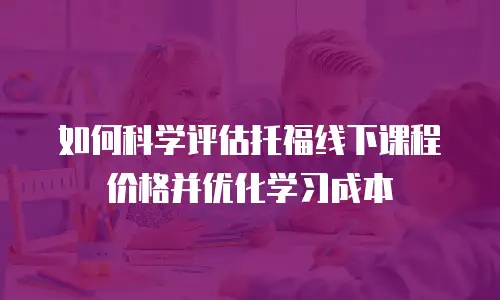 如何科学评估托福线下课程价格并优化学习成本