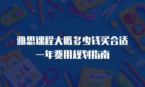 雅思课程大概多少钱买合适 一年费用规划指南