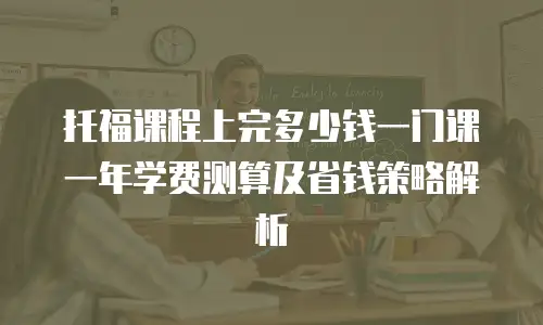 托福课程上完多少钱一门课 一年学费测算及省钱策略解析