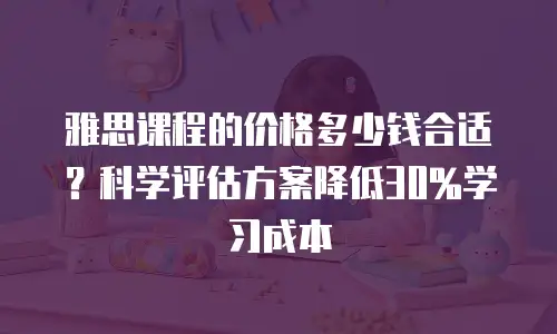 雅思课程的价格多少钱合适？科学评估方案降低30%学习成本