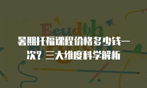 暑期托福课程价格多少钱一次？三大维度科学解析