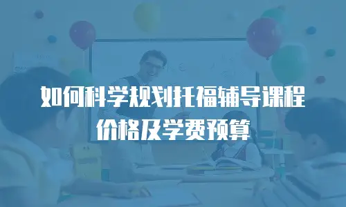 如何科学规划托福辅导课程价格及学费预算