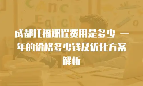 成都托福课程费用是多少 一年的价格多少钱及优化方案解析