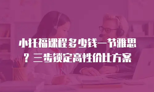 小托福课程多少钱一节雅思？三步锁定高性价比方案